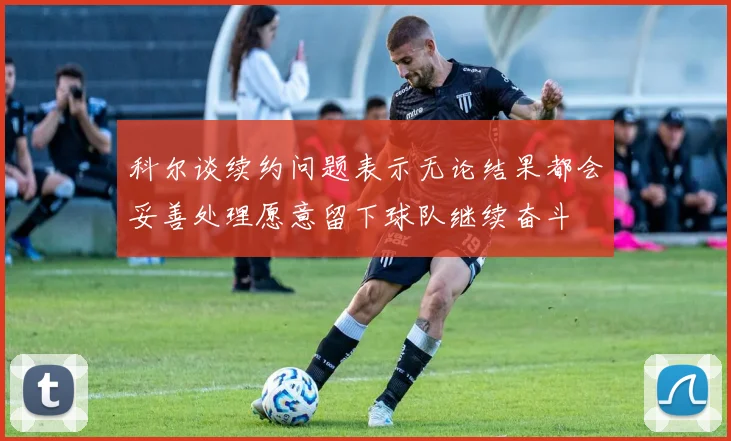 科尔谈续约问题表示无论结果都会妥善处理愿意留下球队继续奋斗
