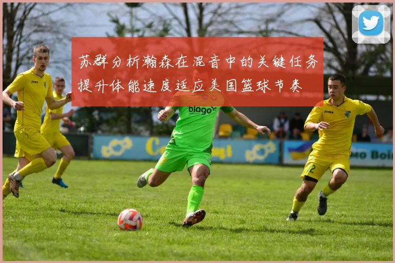 苏群分析瀚森在混音中的关键任务提升体能速度适应美国篮球节奏