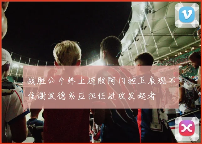 战胜公牛终止连败阿门控卫表现不佳谢泼德或应担任进攻发起者