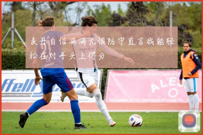 麦丹自信满满无惧防守直言我能轻松在对手头上得分
