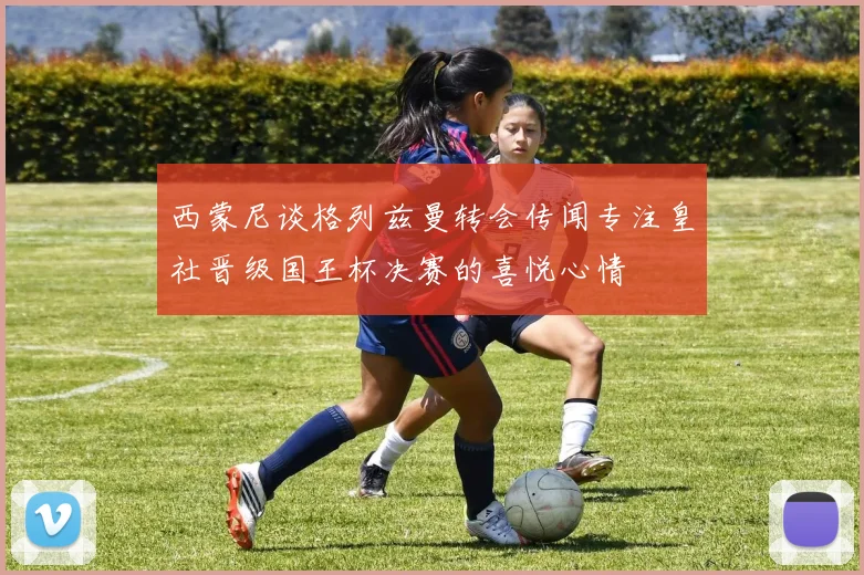 西蒙尼谈格列兹曼转会传闻专注皇社晋级国王杯决赛的喜悦心情