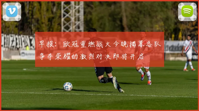 早报：欧冠重燃战火今晚揭幕各队争夺荣耀的激烈对决即将开启