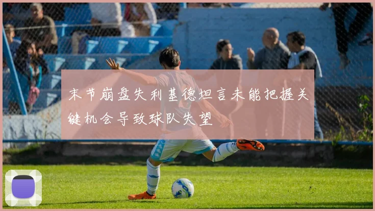 末节崩盘失利基德坦言未能把握关键机会导致球队失望