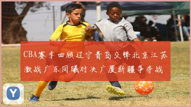 CBA赛季回顾辽宁青岛交锋北京江苏激战广东同曦对决广厦新疆争夺战精彩纷呈