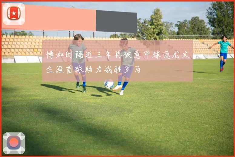 博加时隔近三年再破意甲球荒尤文生涯首球助力战胜罗马