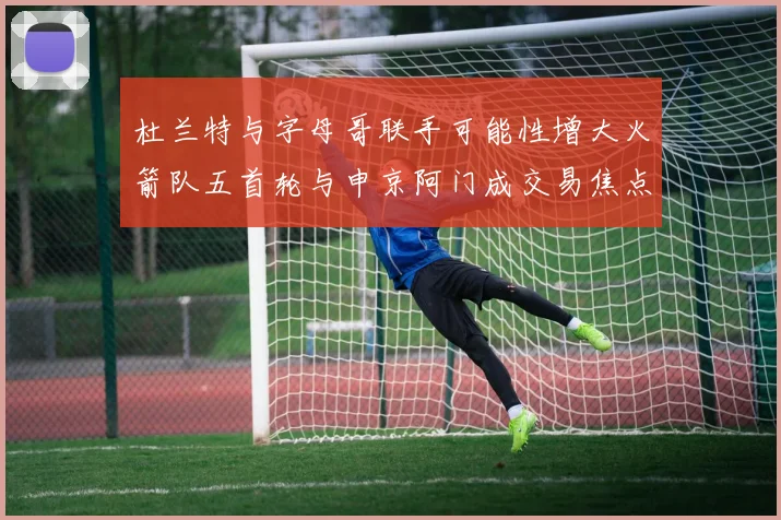 杜兰特与字母哥联手可能性增大火箭队五首轮与申京阿门成交易焦点
