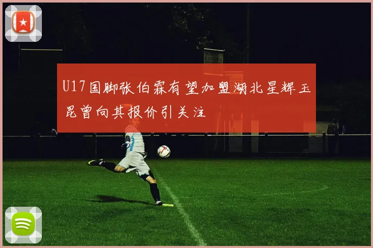 U17国脚张伯霖有望加盟湖北星辉玉昆曾向其报价引关注