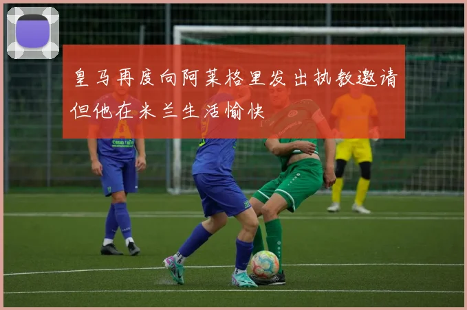 皇马再度向阿莱格里发出执教邀请但他在米兰生活愉快
