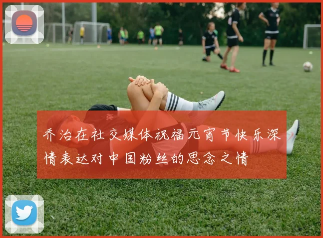 乔治在社交媒体祝福元宵节快乐深情表达对中国粉丝的思念之情