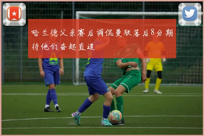 哈兰德父亲赛后调侃曼联落后8分期待他们奋起直追