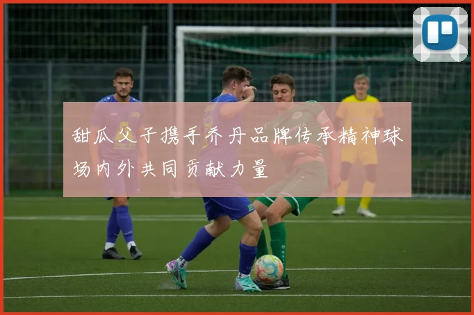 甜瓜父子携手乔丹品牌传承精神球场内外共同贡献力量