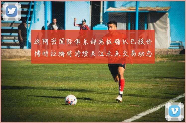 迈阿密国际俱乐部老板确认已报价博特拉梅将持续关注未来交易动态