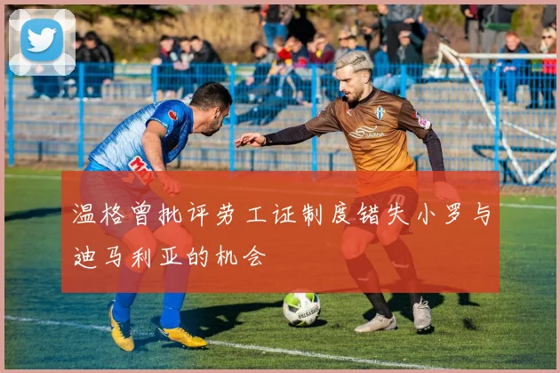 温格曾批评劳工证制度错失小罗与迪马利亚的机会
