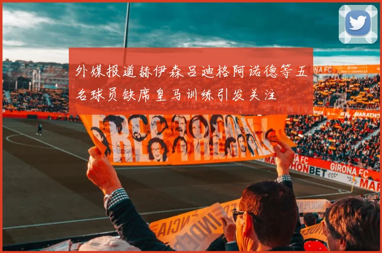 外媒报道赫伊森吕迪格阿诺德等五名球员缺席皇马训练引发关注