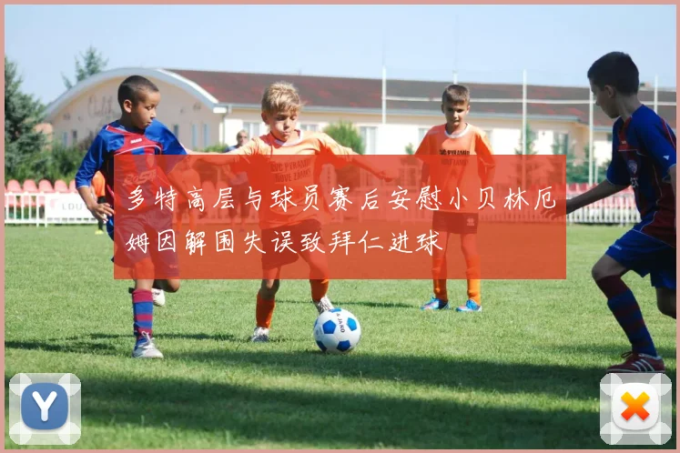 多特高层与球员赛后安慰小贝林厄姆因解围失误致拜仁进球