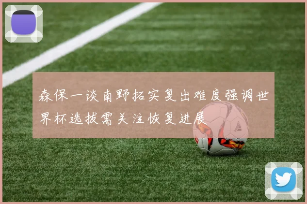 森保一谈南野拓实复出难度强调世界杯选拔需关注恢复进展