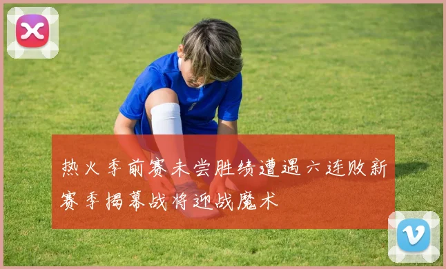 热火季前赛未尝胜绩遭遇六连败新赛季揭幕战将迎战魔术