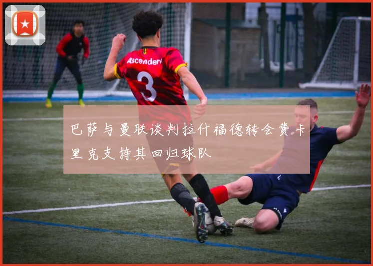 巴萨与曼联谈判拉什福德转会费卡里克支持其回归球队