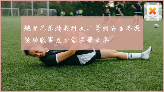 鲍尔兄弟精彩对决二哥利安吉洛现场助威赛后合影温馨分享