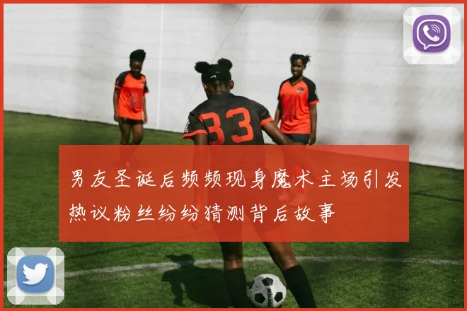 男友圣诞后频频现身魔术主场引发热议粉丝纷纷猜测背后故事