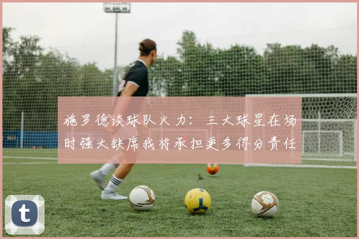 施罗德谈球队火力：三大球星在场时强大缺席我将承担更多得分责任