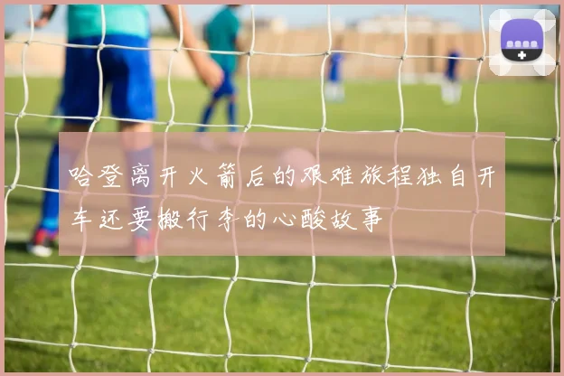 哈登离开火箭后的艰难旅程独自开车还要搬行李的心酸故事