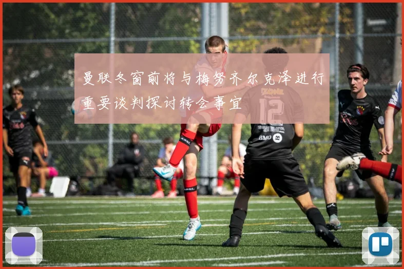 曼联冬窗前将与梅努齐尔克泽进行重要谈判探讨转会事宜