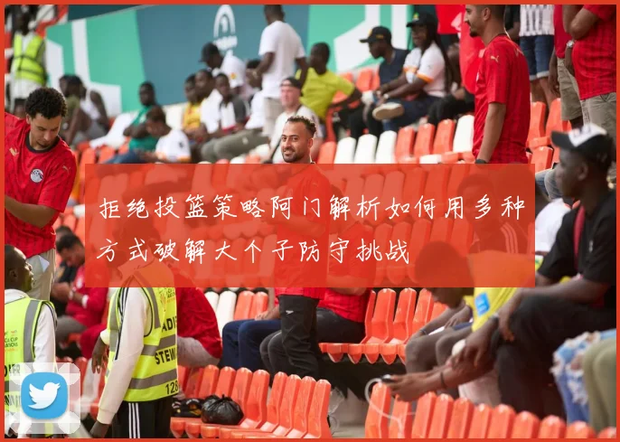拒绝投篮策略阿门解析如何用多种方式破解大个子防守挑战