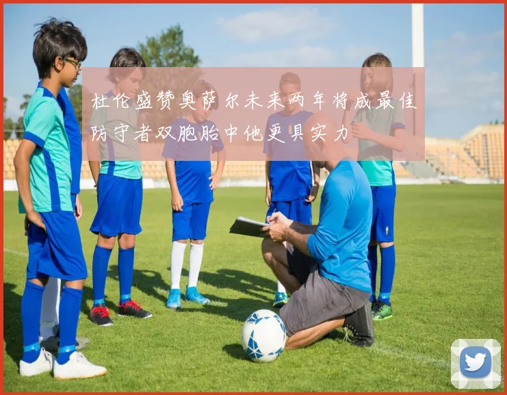杜伦盛赞奥萨尔未来两年将成最佳防守者双胞胎中他更具实力