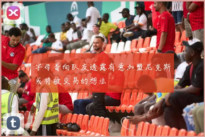 字母哥向队友透露有意加盟尼克斯或将被交易的想法
