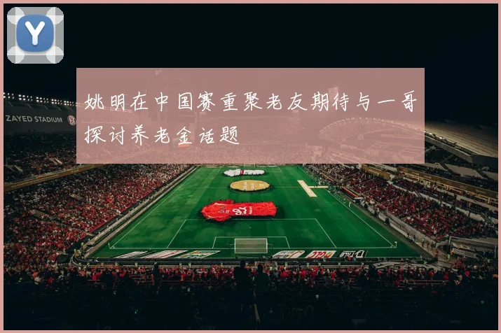 姚明在中国赛重聚老友期待与一哥探讨养老金话题