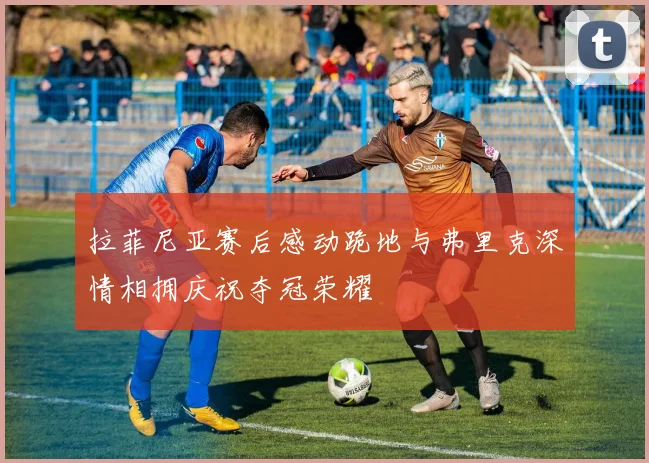 拉菲尼亚赛后感动跪地与弗里克深情相拥庆祝夺冠荣耀