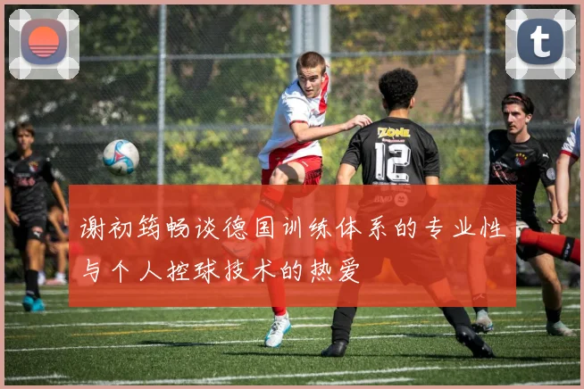 谢初筠畅谈德国训练体系的专业性与个人控球技术的热爱