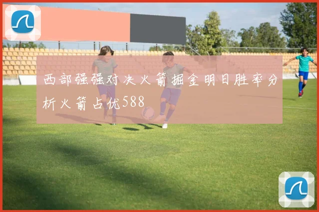 西部强强对决火箭掘金明日胜率分析火箭占优588