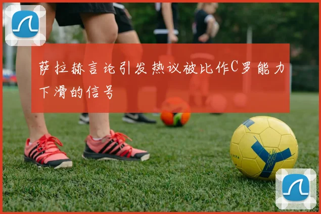 萨拉赫言论引发热议被比作C罗能力下滑的信号