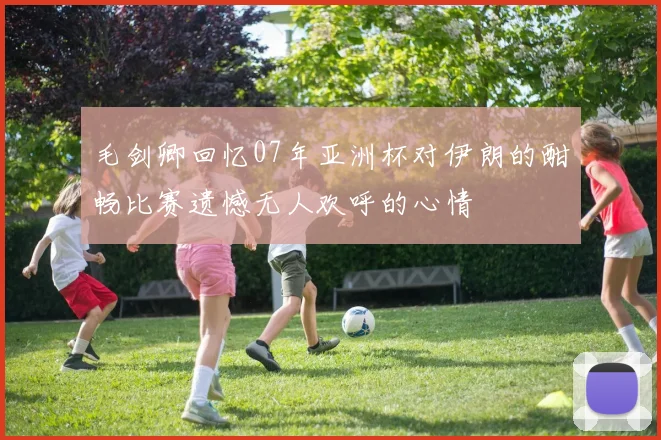 毛剑卿回忆07年亚洲杯对伊朗的酣畅比赛遗憾无人欢呼的心情