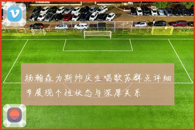 杨瀚森为斯帅庆生唱歌苏群点评细节展现个性状态与深厚关系