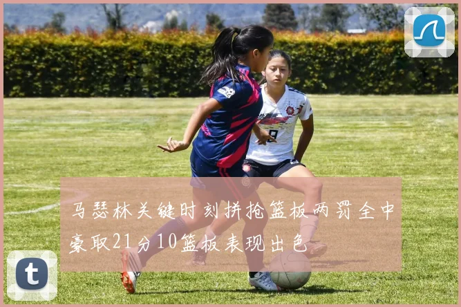马瑟林关键时刻拼抢篮板两罚全中豪取21分10篮板表现出色