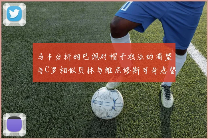 马卡分析姆巴佩对帽子戏法的渴望与C罗相似贝林与维尼修斯可考虑替补出战